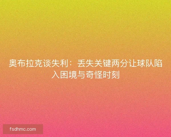 奥布拉克谈失利：丢失关键两分让球队陷入困境与奇怪时刻