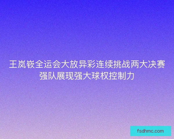 王岚嵚全运会大放异彩连续挑战两大决赛强队展现强大球权控制力