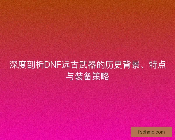深度剖析DNF远古武器的历史背景、特点与装备策略