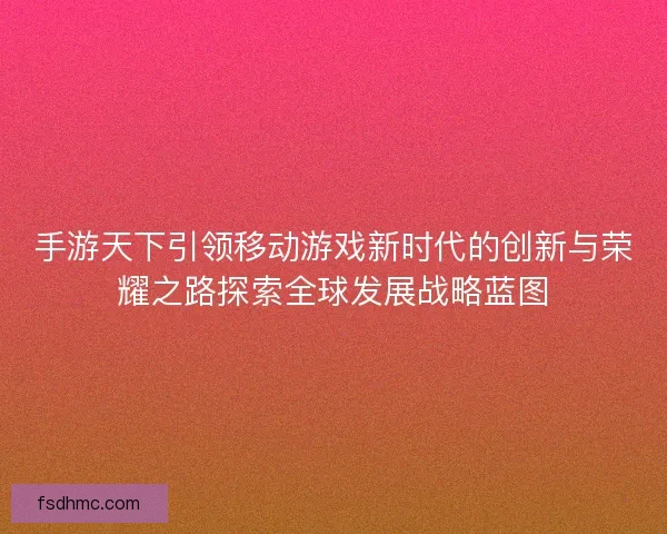 手游天下引领移动游戏新时代的创新与荣耀之路探索全球发展战略蓝图