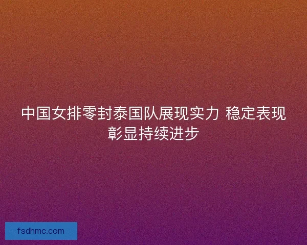 中国女排零封泰国队展现实力 稳定表现彰显持续进步