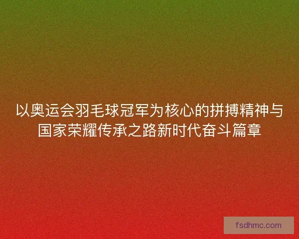 以奥运会羽毛球冠军为核心的拼搏精神与国家荣耀传承之路新时代奋斗篇章
