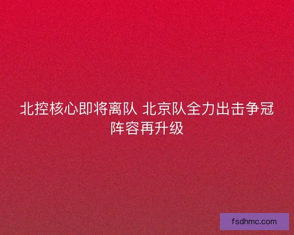 北控核心即将离队 北京队全力出击争冠阵容再升级