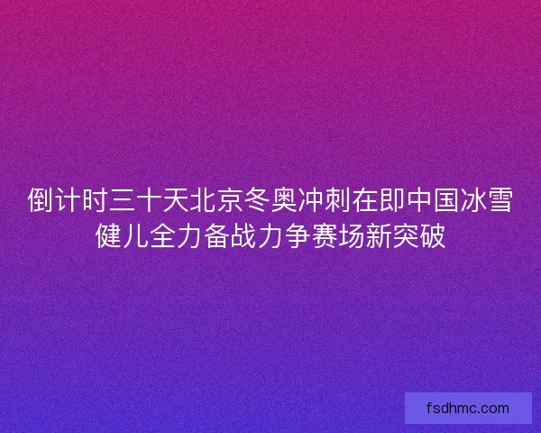 倒计时三十天北京冬奥冲刺在即中国冰雪健儿全力备战力争赛场新突破