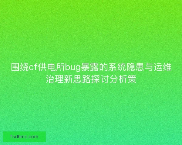 围绕cf供电所bug暴露的系统隐患与运维治理新思路探讨分析策