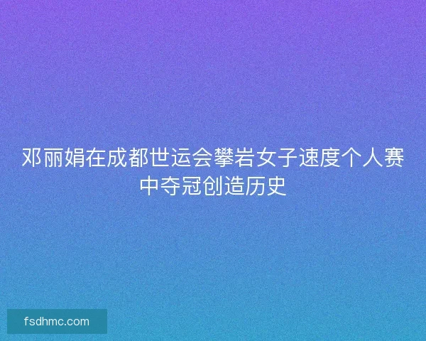 邓丽娟在成都世运会攀岩女子速度个人赛中夺冠创造历史