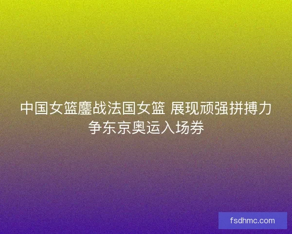 中国女篮鏖战法国女篮 展现顽强拼搏力争东京奥运入场券