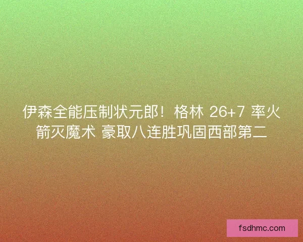 伊森全能压制状元郎！格林 26+7 率火箭灭魔术 豪取八连胜巩固西部第二