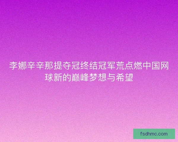 李娜辛辛那提夺冠终结冠军荒点燃中国网球新的巅峰梦想与希望