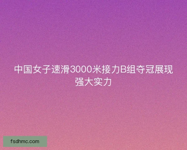 中国女子速滑3000米接力B组夺冠展现强大实力 中国女子速滑3000米接力B组夺冠展现强大实力