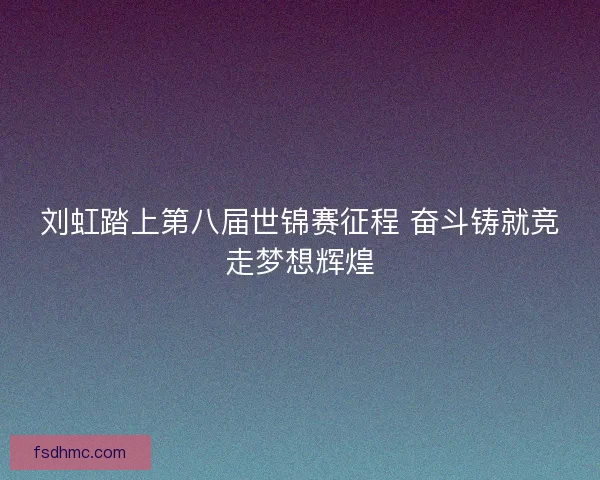 刘虹踏上第八届世锦赛征程 奋斗铸就竞走梦想辉煌