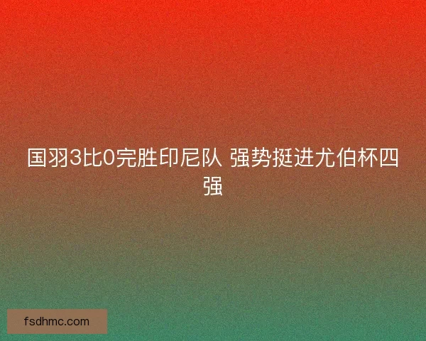 国羽3比0完胜印尼队 强势挺进尤伯杯四强 国羽3比0完胜印尼队 强势挺进尤伯杯四强