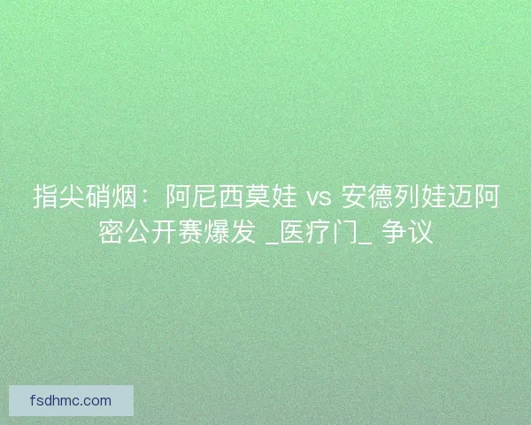 指尖硝烟：阿尼西莫娃 vs 安德列娃迈阿密公开赛爆发 _医疗门_ 争议