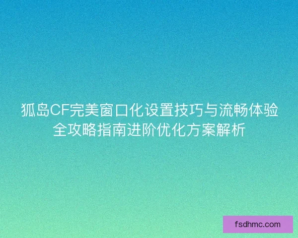狐岛CF完美窗口化设置技巧与流畅体验全攻略指南进阶优化方案解析
