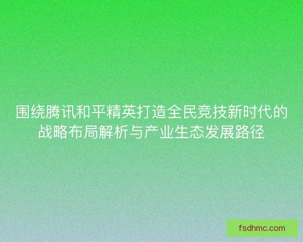 围绕腾讯和平精英打造全民竞技新时代的战略布局解析与产业生态发展路径