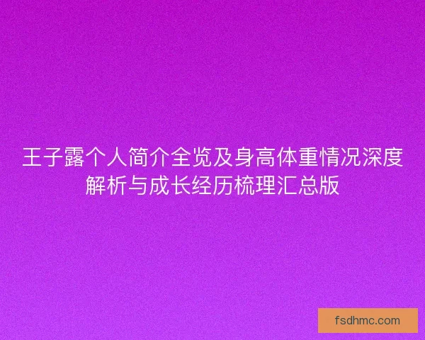 王子露个人简介全览及身高体重情况深度解析与成长经历梳理汇总版