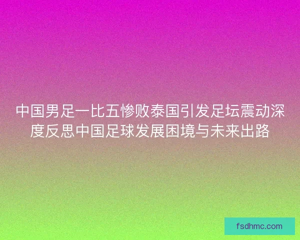 中国男足一比五惨败泰国引发足坛震动深度反思中国足球发展困境与未来出路