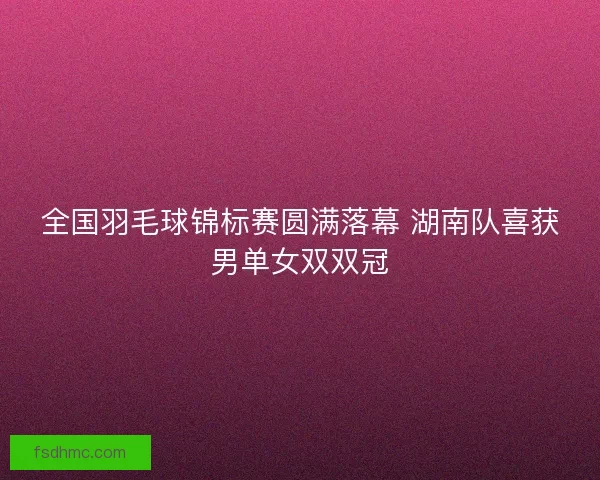 全国羽毛球锦标赛圆满落幕 湖南队喜获男单女双双冠